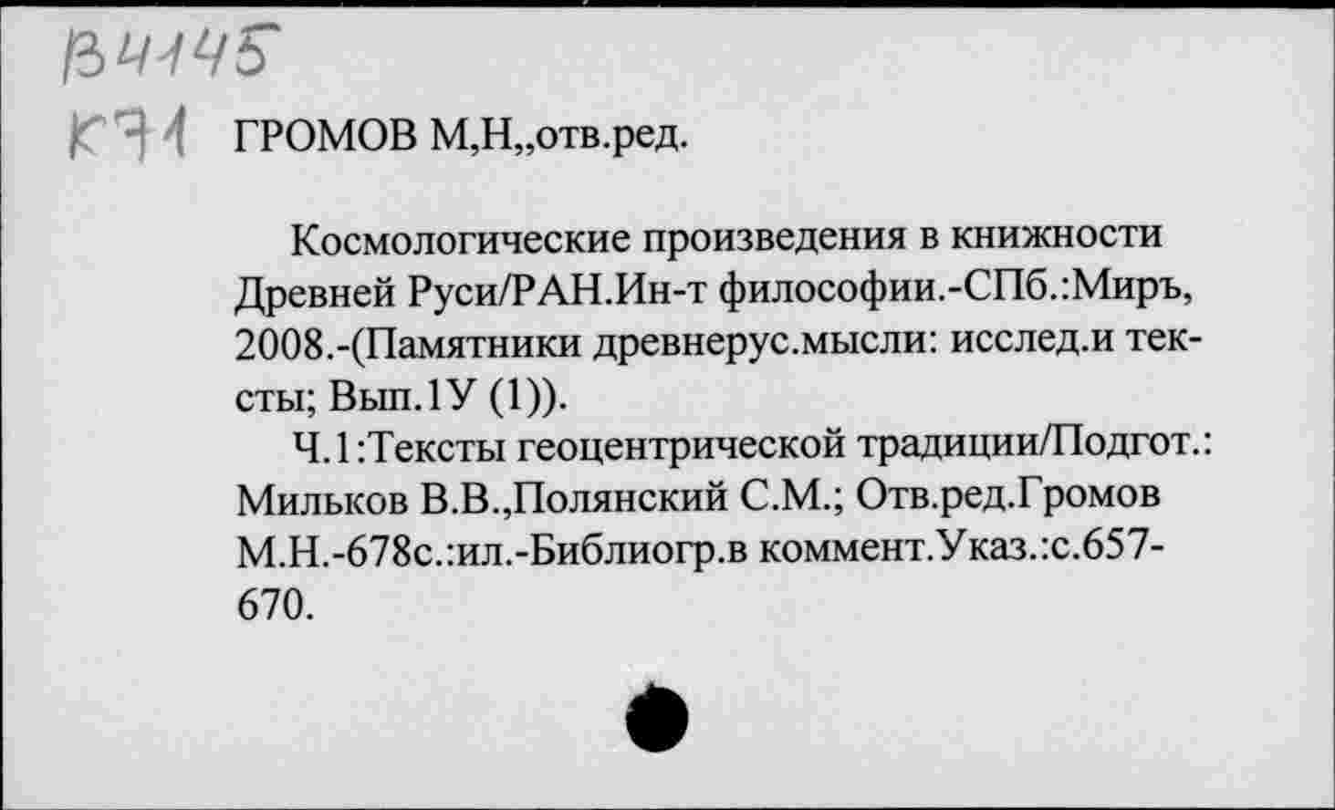 ﻿|Г Ч 1 ГРОМОВ М,Н„отв.ред.
Космологические произведения в книжности Древней Руси/РАН.Ин-т философии.-СПб.:Миръ, 2008.-(Памятники древнерус.мысли: исслед.и тексты; Вып.1У (1)).
Ч.1:Тексты геоцентрической традиции/Подгот.: Милысов В.В.,Полянский С.М.; Отв.ред.Громов М.Н.-678с.:ил.-Библиогр.в коммент.Указ.:с.657-670.